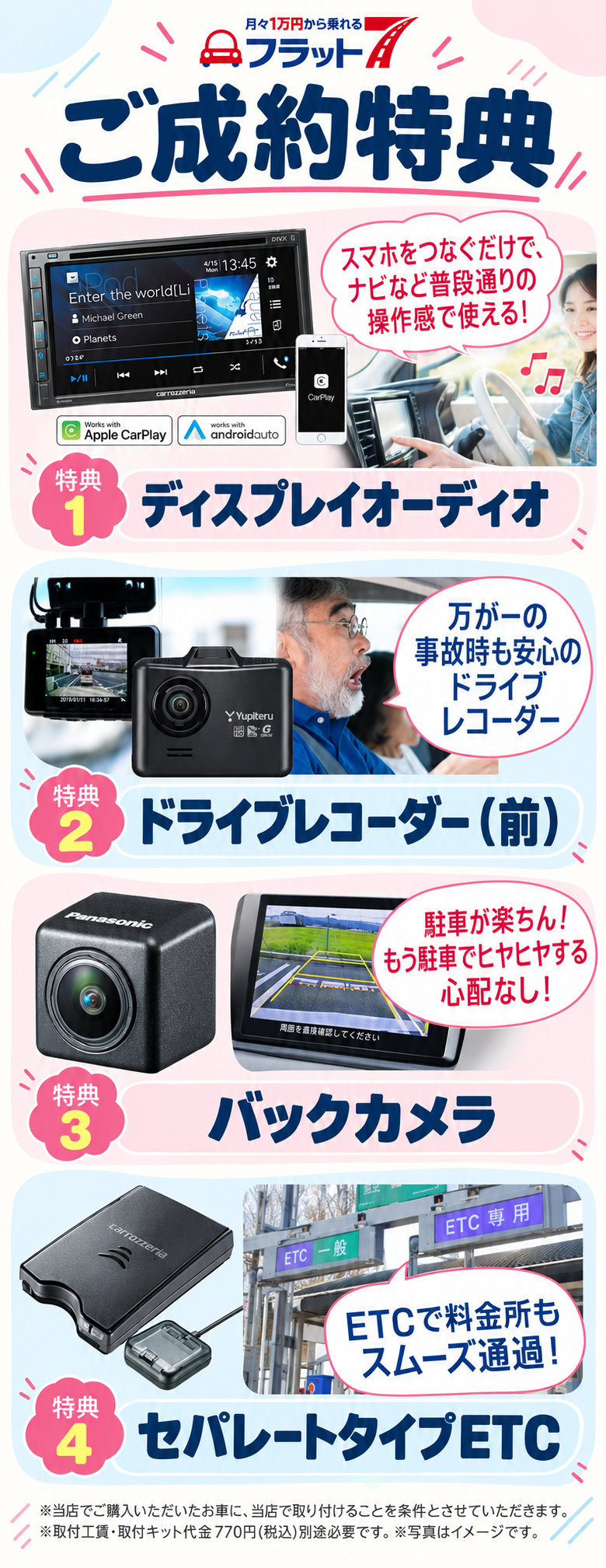 フラット7ご成約特典。特典1：ディスプレイオーディオ。特典2：ドライブレコーダー（前）。特典3：バックカメラ。特典4：セパレートタイプETC。当店でご購入いただいたお車に、当店で取り付けることを条件とさせていただきます。取付工賃・取付キット代金770円（税込）は別途必要です。写真はイメージです。